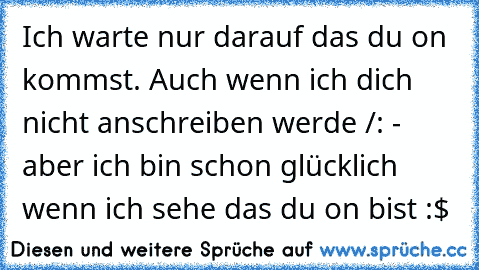 Ich warte nur darauf das du on kommst. Auch wenn ich dich nicht anschreiben werde /: - aber ich bin schon glücklich wenn ich sehe das du on bist :$ ♥