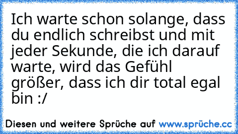 Ich warte schon solange, dass du endlich schreibst und mit jeder Sekunde, die ich darauf warte, wird das Gefühl größer, dass ich dir total egal bin :/