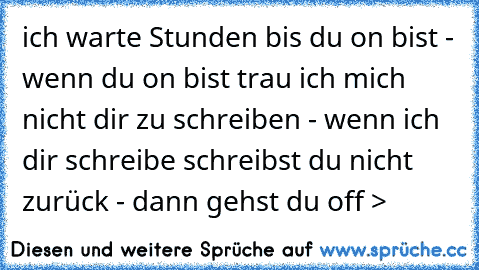 ich warte Stunden bis du on bist - wenn du on bist trau ich mich nicht dir zu schreiben - wenn ich dir schreibe schreibst du nicht zurück - dann gehst du off >