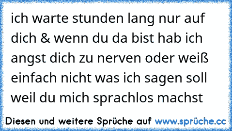 ich warte stunden lang nur auf dich & wenn du da bist hab ich angst dich zu nerven oder weiß einfach nicht was ich sagen soll weil du mich sprachlos machst ♥