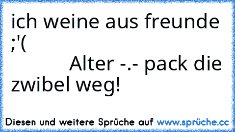 ich weine aus freunde ;'(                                                Alter -.- pack die zwibel weg!