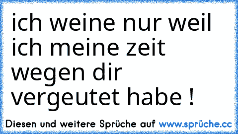 ich weine nur weil ich meine zeit wegen dir vergeutet habe !