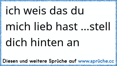 ich weis das du mich lieb hast ...stell dich hinten an