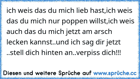 ich weis das du mich lieb hast,ich weis das du mich nur poppen willst,ich weis auch das du mich jetzt am arsch lecken kannst..und ich sag dir jetzt ..stell dich hinten an..verpiss dich!!! ♫