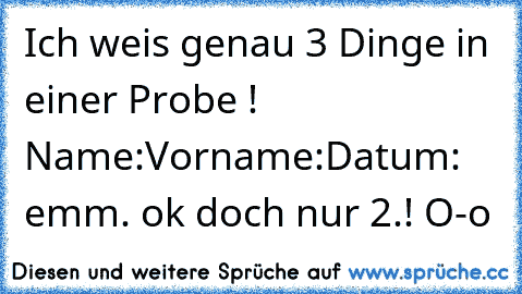 Ich weis genau 3 Dinge in einer Probe ! 
Name:
Vorname:
Datum: emm. ok doch nur 2.! O-o