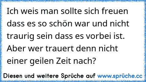 Ich weis man sollte sich freuen dass es so schön war und nicht traurig sein dass es vorbei ist.    Aber wer trauert denn nicht einer geilen Zeit nach?