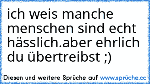 ich weis manche menschen sind echt hässlich.
aber ehrlich du übertreibst ;)