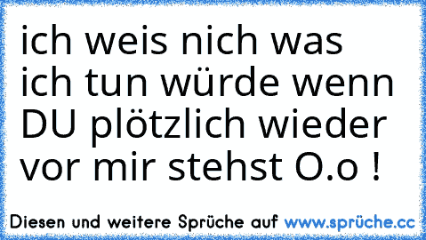 ich weis nich was ich tun würde wenn DU plötzlich wieder vor mir stehst O.o !