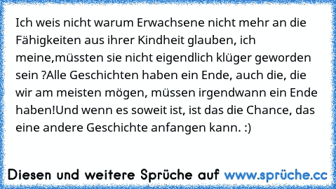 Ich weis nicht warum Erwachsene nicht mehr an die Fähigkeiten aus ihrer Kindheit glauben, ich meine,
müssten sie nicht eigendlich klüger geworden sein ?
Alle Geschichten haben ein Ende, auch die, die wir am meisten mögen, müssen irgendwann ein Ende haben!
Und wenn es soweit ist, ist das die Chance, das eine andere Geschichte anfangen kann. :) ♥