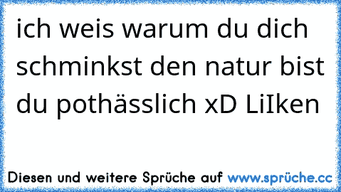 ich weis warum du dich schminkst den natur bist du pothässlich xD 
LiIken