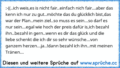 :-((..
ich weis,
es is nicht fair..einfach nich fair...
aber das kenn ich nur zu gut..
möchte das du glücklich bist,das war der Plan..
mein ziel..so muss es sein...
so darf es nur sein...
egal wie hoch der preis dafür is,
ich bezahl ihn..
bezahl in gern..
wenn es dir das glück und die liebe schenkt die ich dir so sehr wünsche...
von ganzem herzen...
ja..!
dann bezahl ich ihn..
mit meinen Tränen...