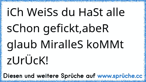 iCh WeiSs du HaSt alle sChon gefickt,
abeR glaub Mir
alleS koMMt zUrÜcK!