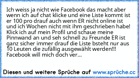 Ich weiss ja nicht wie Facebook das macht aber wenn ich auf chat klicke und eine Liste kommt ist er 100 pro drauf auch wenn ER nicht online ist und ich Wochen nicht mit ihm geschrieben habe! Klick ich auf mein Profil und schaue meine Pinnwand an und seh schnell zu Freunde ER ist ganz sicher immer drauf die Liste bsteht nur aus 10 Leuten die zufällig ausgewählt werden!!! Facebook will mich doch ...