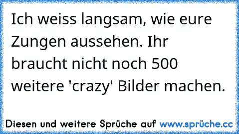 Ich weiss langsam, wie eure Zungen aussehen. Ihr braucht nicht noch 500 weitere 'crazy' Bilder machen.