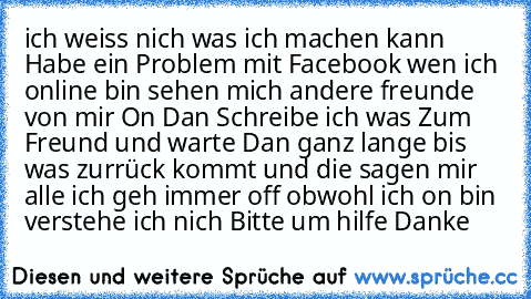 ich weiss nich was ich machen kann Habe ein Problem mit Facebook wen ich online bin sehen mich andere freunde von mir On Dan Schreibe ich was Zum Freund und warte Dan ganz lange bis was zurrück kommt und die sagen mir alle ich geh immer off obwohl ich on bin verstehe ich nich Bitte um hilfe Danke