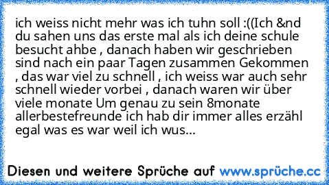 ich weiss nicht mehr was ich tuhn soll :((
Ich &nd du sahen uns das erste mal als ich deine schule  besucht ahbe , danach haben wir geschrieben sind nach ein paar Tagen zusammen Gekommen , das war viel zu schnell , ich weiss war auch sehr schnell wieder vorbei , danach waren wir über viele monate Um genau zu sein 8monate allerbestefreunde ich hab dir immer alles erzähl egal was es war weil ich ...