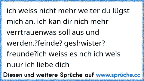 ich weiss nicht mehr weiter du lügst mich an, ich kan dir nich mehr verrtrauen
was soll aus und werden.?
feinde? geshwister? freunde?
ich weiss es nch ich weis nuur ich liebe dich 