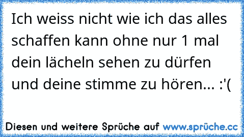 Ich weiss nicht wie ich das alles schaffen kann ohne nur 1 mal dein lächeln sehen zu dürfen und deine stimme zu hören... :'(