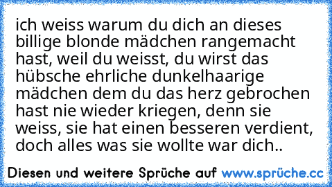 ich weiss warum du dich an dieses billige blonde mädchen rangemacht hast, weil du weisst, du wirst das hübsche ehrliche dunkelhaarige mädchen dem du das herz gebrochen hast nie wieder kriegen, denn sie weiss, sie hat einen besseren verdient, doch alles was sie wollte war dich.. ♥