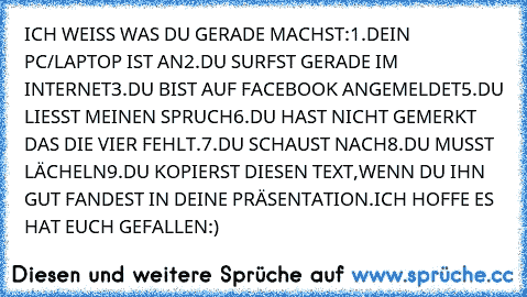 ICH WEISS WAS DU GERADE MACHST:
1.DEIN PC/LAPTOP IST AN
2.DU SURFST GERADE IM INTERNET
3.DU BIST AUF FACEBOOK ANGEMELDET
5.DU LIESST MEINEN SPRUCH
6.DU HAST NICHT GEMERKT DAS DIE VIER FEHLT.
7.DU SCHAUST NACH
8.DU MUSST LÄCHELN
9.DU KOPIERST DIESEN TEXT,WENN DU IHN GUT FANDEST IN DEINE PRÄSENTATION.
ICH HOFFE ES HAT EUCH GEFALLEN:)