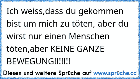 Ich weiss,dass du gekommen bist um mich zu töten, aber du wirst nur einen Menschen töten,aber KEINE GANZE BEWEGUNG!!!!!!!