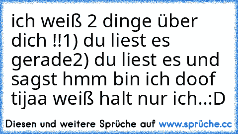 ich weiß 2 dinge über dich !!
1) du liest es gerade
2) du liest es und sagst hmm bin ich doof 
tijaa weiß halt nur ich..:D