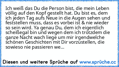 Ich weiß das Du die Person bist, die mein Leben völlig auf den Kopf gestellt hat. Du bist es, dem ich jeden Tag aufs Neue in die Augen sehen und feststellen muss, dass es vorbei ist & nie wieder so sein wird. Ya genau Du, dem ich eigentlich scheißegal bin und wegen dem ich trotzdem die ganze Nacht wach liege um mir irgendwelche schönen Geschichten mit Dir vorzustellen, die sowieso nie passieren...