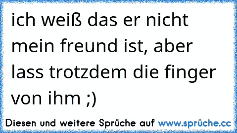 ich weiß das er nicht mein freund ist, aber lass trotzdem die finger von ihm ;)