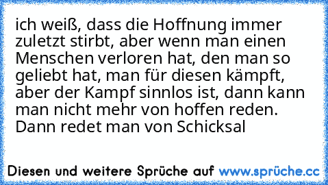 ich weiß, dass die Hoffnung immer zuletzt stirbt, aber wenn man einen Menschen verloren hat, den man so geliebt hat, man für diesen kämpft, aber der Kampf sinnlos ist, dann kann man nicht mehr von hoffen reden. Dann redet man von Schicksal ♥