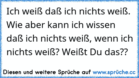 Ich weiß daß ich nichts weiß. Wie aber kann ich wissen daß ich nichts weiß, wenn ich nichts weiß? Weißt Du das??