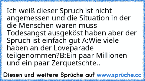 Ich weiß dieser Spruch ist nicht angemessen und die Situation in der die Menschen waren muss Todesangst ausgeköst haben aber der Spruch ist einfach gut 
A:Wie viele haben an der Loveparade teilgenommen?
B:Ein paar Millionen und ein paar Zerquetschte..