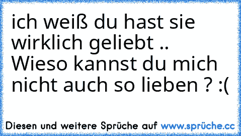 ich weiß du hast sie wirklich geliebt .. Wieso kannst du mich nicht auch so lieben ? :(