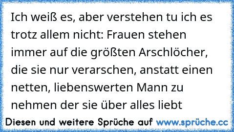 Ich weiß es, aber verstehen tu ich es trotz allem nicht: Frauen stehen immer auf die größten Arschlöcher, die sie nur verarschen, anstatt einen netten, liebenswerten Mann zu nehmen der sie über alles liebt ♥