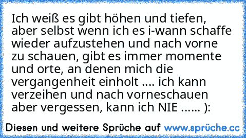 Ich weiß es gibt höhen und tiefen, aber selbst wenn ich es i-wann schaffe wieder aufzustehen und nach vorne zu schauen, gibt es immer momente und orte, an denen mich die vergangenheit einholt .... ich kann verzeihen und nach vorneschauen aber vergessen, kann ich NIE ...... ):