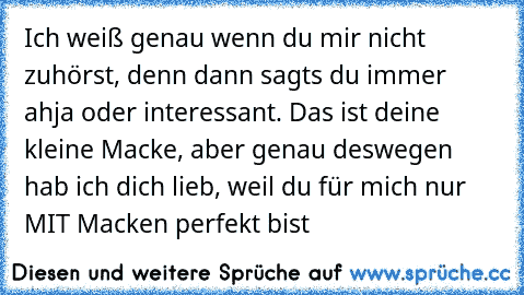 Ich weiß genau wenn du mir nicht zuhörst, denn dann sagts du immer ahja oder interessant. Das ist deine kleine Macke, aber genau deswegen hab ich dich lieb, weil du für mich nur MIT Macken perfekt bist ♥