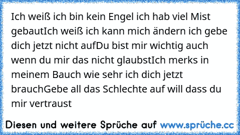 Ich weiß ich bin kein Engel ich hab viel Mist gebaut
Ich weiß ich kann mich ändern ich gebe dich jetzt nicht auf
Du bist mir wichtig auch wenn du mir das nicht glaubst
Ich merk´s in meinem Bauch wie sehr ich dich jetzt brauch
Gebe all das Schlechte auf will dass du mir vertraust