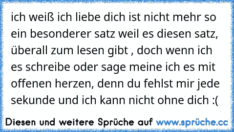 ich weiß ich liebe dich ist nicht mehr so ein besonderer satz weil es diesen satz, überall zum lesen gibt , doch wenn ich es schreibe oder sage meine ich es mit offenen herzen, denn du fehlst mir jede sekunde und ich kann nicht ohne dich :(