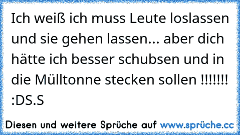 Ich weiß ich muss Leute loslassen und sie gehen lassen... aber dich hätte ich besser schubsen und in die Mülltonne stecken sollen !!!!!!! :D
S.S