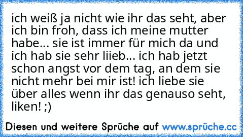 ich weiß ja nicht wie ihr das seht, aber ich bin froh, dass ich meine mutter habe... sie ist immer für mich da und ich hab sie sehr liieb... ich hab jetzt schon angst vor dem tag, an dem sie nicht mehr bei mir ist!
♥ ich liebe sie über alles ♥
wenn ihr das genauso seht, liken! ;)