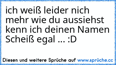 ich weiß leider nich mehr wie du aussiehst kenn ich deinen Namen Scheiß egal ... :D