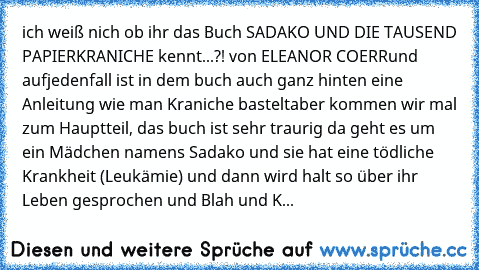 ich weiß nich ob ihr das Buch SADAKO UND DIE TAUSEND PAPIERKRANICHE kennt...?! von ELEANOR COERR
und aufjedenfall ist in dem buch auch ganz hinten eine Anleitung wie man Kraniche bastelt
aber kommen wir mal zum Hauptteil, das buch ist sehr traurig da geht es um ein Mädchen namens Sadako und sie hat eine tödliche Krankheit (Leukämie) und dann wird halt so über ihr Leben gesprochen und Blah und K...