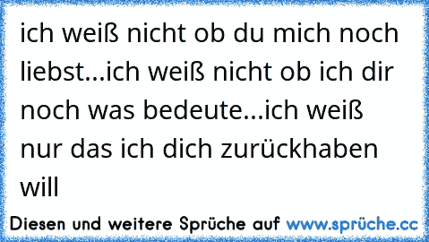 ich weiß nicht ob du mich noch liebst...
ich weiß nicht ob ich dir noch was bedeute...
ich weiß nur das ich dich zurückhaben will 