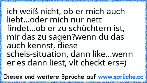 ich weiß nicht, ob er mich auch liebt...oder mich nur nett findet...ob er zu schüchtern ist, mir das zu sagen?
wenn du das auch kennst, diese scheis-situation, dann like...wenn er es dann liest, vlt checkt er´s=)