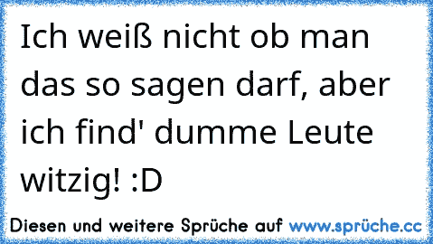 Ich weiß nicht ob man das so sagen darf, aber ich find' dumme Leute witzig! :D