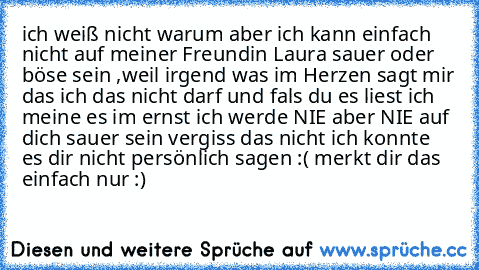 ich weiß nicht warum aber ich kann einfach nicht auf meiner Freundin Laura sauer oder böse sein ,weil irgend was im Herzen sagt mir das ich das nicht darf und fals du es liest ich meine es im ernst ich werde NIE aber NIE auf dich sauer sein vergiss das nicht ich konnte es dir nicht persönlich sagen :( merkt dir das einfach nur :)