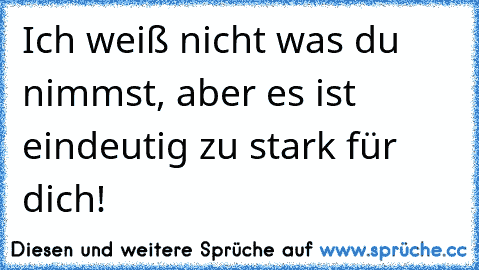 Ich weiß nicht was du nimmst, aber es ist eindeutig zu stark für dich!