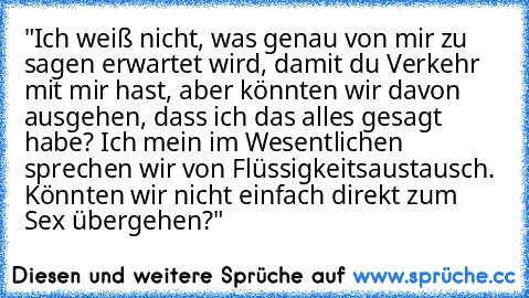 "Ich weiß nicht, was genau von mir zu sagen erwartet wird, damit du Verkehr mit mir hast, aber könnten wir davon ausgehen, dass ich das alles gesagt habe? Ich mein im Wesentlichen sprechen wir von Flüssigkeitsaustausch. Könnten wir nicht einfach direkt zum Sex übergehen?"