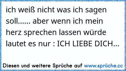 ich weiß nicht was ich sagen soll...
... aber wenn ich mein herz sprechen lassen würde ´lautet es nur : ICH LIEBE DICH...♥