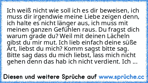 Ich weiß nicht wie soll ich es dir beweisen, ich muss dir irgendwie meine Liebe zeigen denn, ich halte es nicht länger aus, ich muss mit meinen ganzen Gefühlen raus. Du fragst dich warum grade du? Weil mit deinen Lächeln gibst du mir mut. Ich lieb einfach deine süße Art, liebst du mich? Komm sagst bitte sag. Bitte sag dass du mich liebst, lass mich nicht gehen denn das hab ich nicht verdient. I...