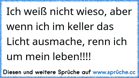 Ich weiß nicht wieso, aber wenn ich im keller das Licht ausmache, renn ich um mein leben!!!!